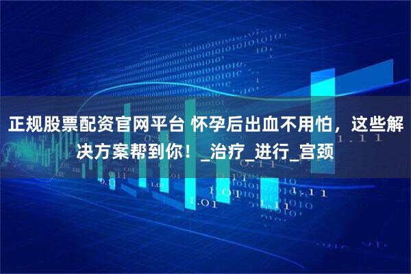 正规股票配资官网平台 怀孕后出血不用怕，这些解决方案帮到你！_治疗_进行_宫颈