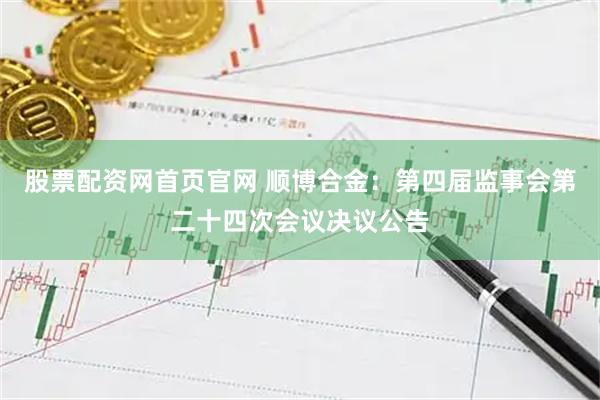 股票配资网首页官网 顺博合金：第四届监事会第二十四次会议决议公告