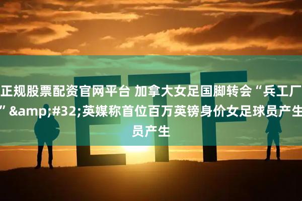 正规股票配资官网平台 加拿大女足国脚转会“兵工厂” 英媒称首位百万英镑身价女足球员产生