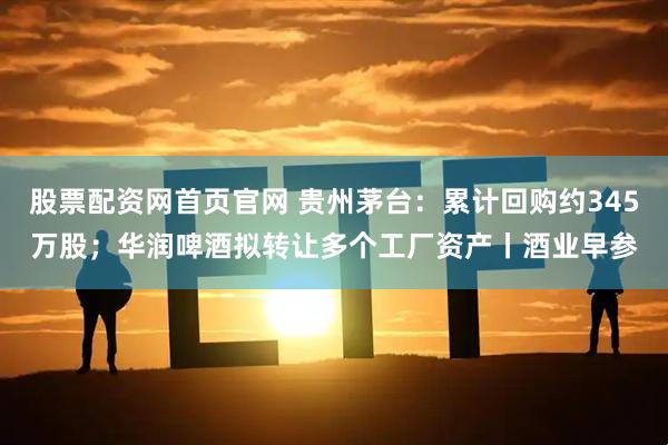 股票配资网首页官网 贵州茅台：累计回购约345万股；华润啤酒拟转让多个工厂资产丨酒业早参
