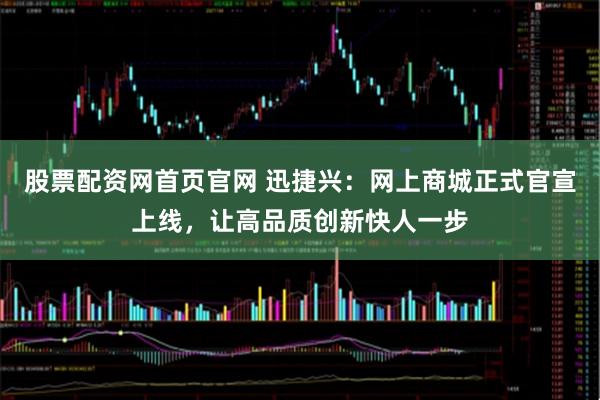 股票配资网首页官网 迅捷兴：网上商城正式官宣上线，让高品质创新快人一步