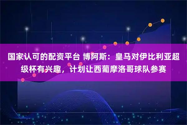 国家认可的配资平台 博阿斯：皇马对伊比利亚超级杯有兴趣，计划让西葡摩洛哥球队参赛