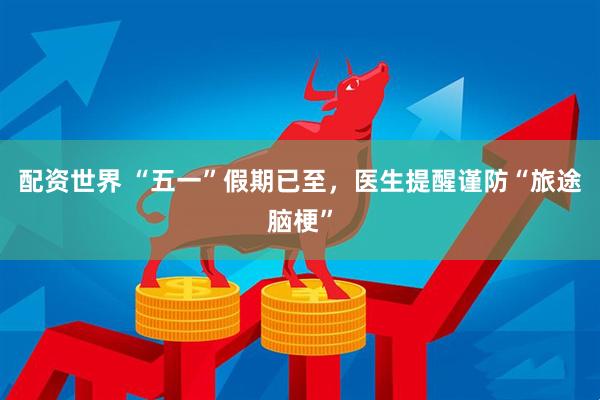配资世界 “五一”假期已至，医生提醒谨防“旅途脑梗”