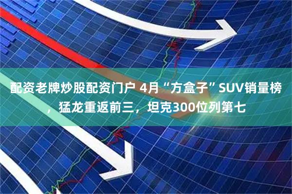 配资老牌炒股配资门户 4月“方盒子”SUV销量榜，猛龙重返前三，坦克300位列第七