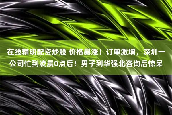 在线精明配资炒股 价格暴涨！订单激增，深圳一公司忙到凌晨0点后！男子到华强北咨询后惊呆