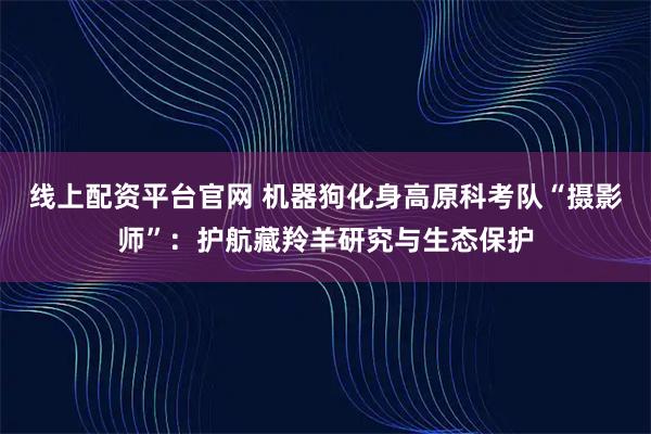 线上配资平台官网 机器狗化身高原科考队“摄影师”：护航藏羚羊研究与生态保护