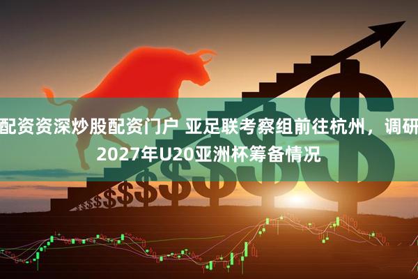 配资资深炒股配资门户 亚足联考察组前往杭州，调研2027年U20亚洲杯筹备情况