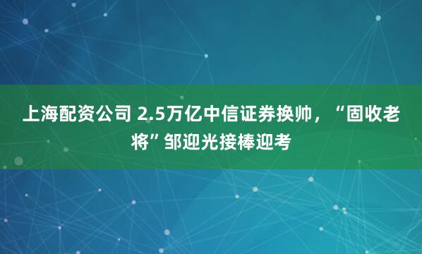 上海配资公司 2.5万亿中信证券换帅，“固收老将”邹迎光接棒迎考